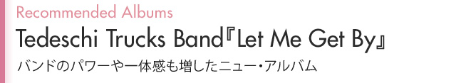 Recommended Albums Tedeschi Trucks Band『Let Me Get By』
バンドのパワーや一体感も増したニュー・アルバム