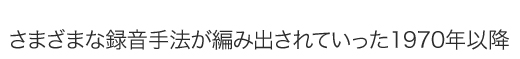 さまざまな録音手法が編み出されていった1970年以降