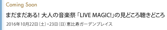 Coming Soon まだまだある！ 大人の音楽祭 「LIVE MAGIC!」の見どころ聴きどころ 2016年10月22日（土）・23日（日）恵比寿ガーデンプレイス