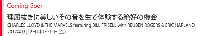 Coming Soon 理屈抜きに美しいその音を生で体験する絶好の機会 CHARLES LLOYD & THE MARVELS featuring BILL FRISELL with REUBEN ROGERS & ERIC HARLAND 2017年1月12日（木）〜14日（金）