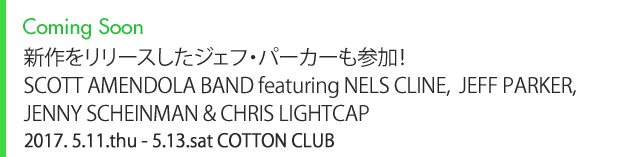 Coming Soon 新作をリリースしたジェフ・パーカーも参加！ SCOTT AMENDOLA BAND featuring NELS CLINE, JEFF PARKER, JENNY SCHEINMAN & CHRIS LIGHTCAP 2017. 5.11.thu - 5.13.sat COTTON CLUB